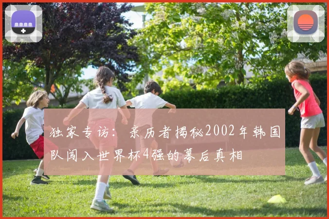 独家专访：亲历者揭秘2002年韩国队闯入世界杯4强的幕后真相