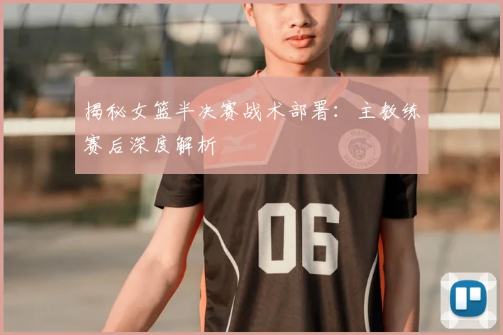 揭秘女篮半决赛战术部署：主教练赛后深度解析