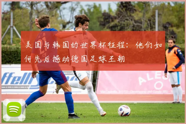 美国与韩国的世界杯征程:他们如何先后撼动德国足球王朝
