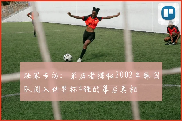 独家专访：亲历者揭秘2002年韩国队闯入世界杯4强的幕后真相