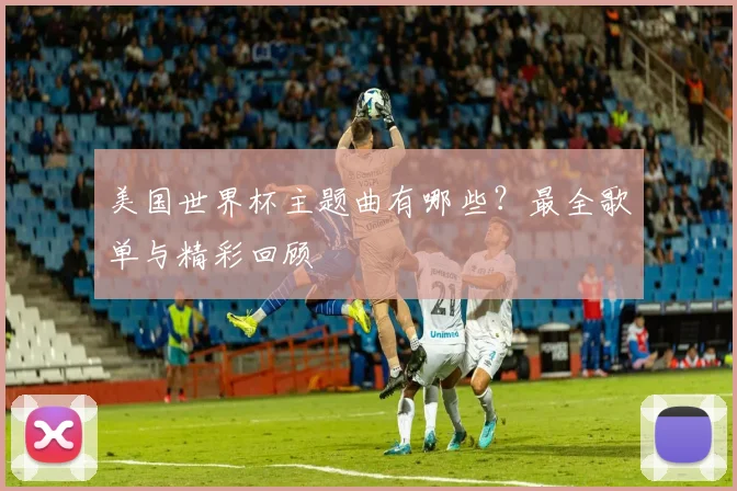 美国世界杯主题曲有哪些？最全歌单与精彩回顾