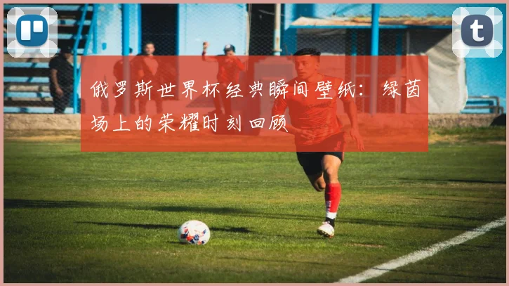 俄罗斯世界杯经典瞬间壁纸：绿茵场上的荣耀时刻回顾