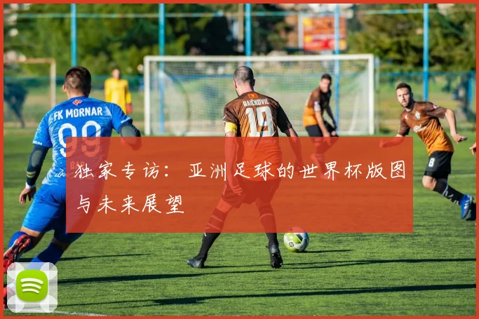 独家专访:亚洲足球的世界杯版图与未来展望