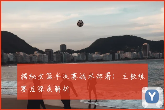 揭秘女篮半决赛战术部署：主教练赛后深度解析