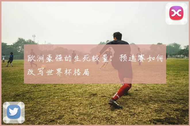 欧洲豪强的生死较量：预选赛如何改写世界杯格局