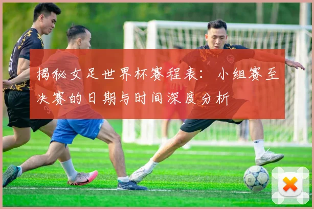 揭秘女足世界杯赛程表：小组赛至决赛的日期与时间深度分析