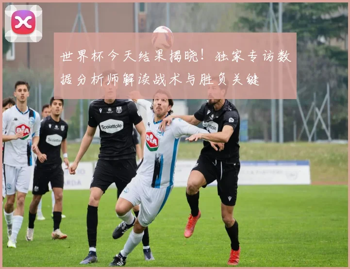 世界杯今天结果揭晓!独家专访数据分析师解读战术与胜负关键