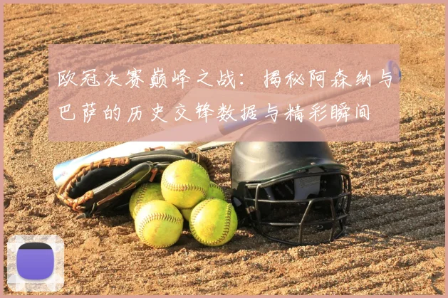 欧冠决赛巅峰之战：揭秘阿森纳与巴萨的历史交锋数据与精彩瞬间