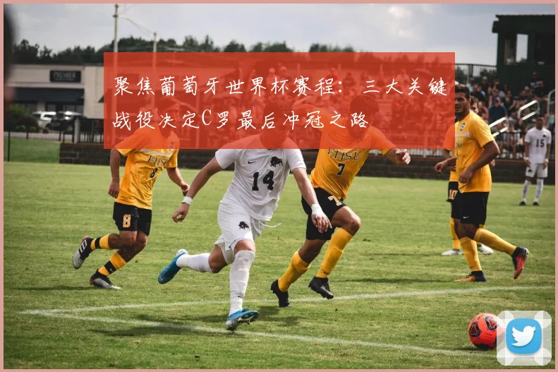 聚焦葡萄牙世界杯赛程：三大关键战役决定C罗最后冲冠之路