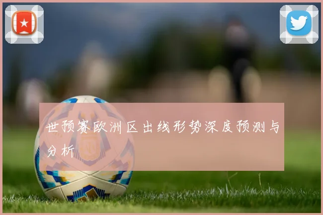 世预赛欧洲区出线形势深度预测与分析