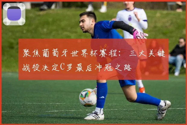 聚焦葡萄牙世界杯赛程：三大关键战役决定C罗最后冲冠之路