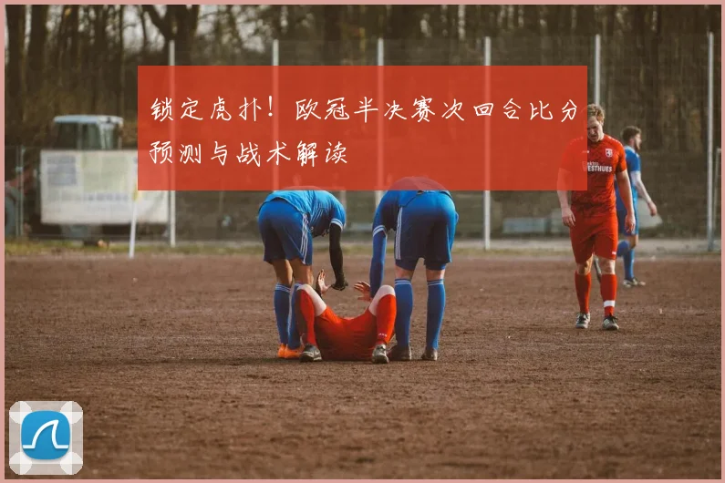 锁定虎扑！欧冠半决赛次回合比分预测与战术解读