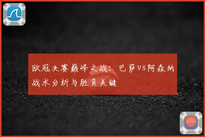 欧冠决赛巅峰之战：巴萨vs阿森纳战术分析与胜负关键