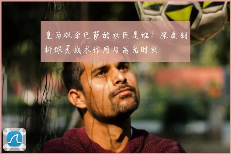 皇马双杀巴萨的功臣是谁？深度剖析球员战术作用与高光时刻