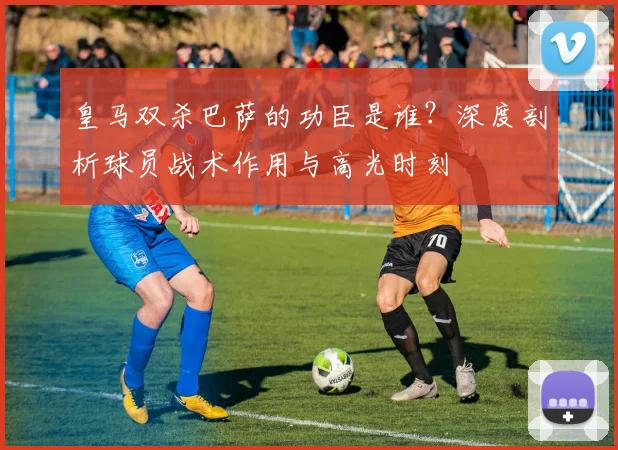 皇马双杀巴萨的功臣是谁？深度剖析球员战术作用与高光时刻